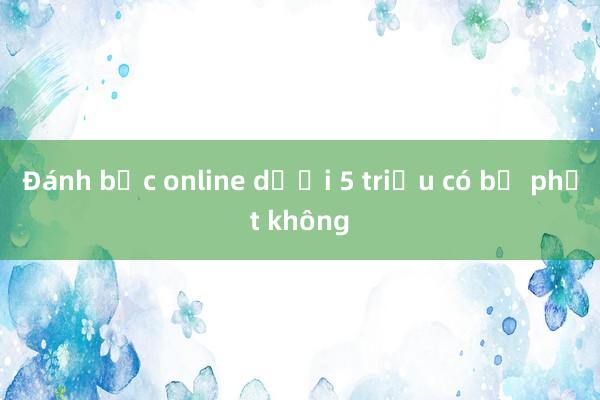 Đánh bạc online dưới 5 triệu có bị phạt không