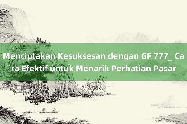 Menciptakan Kesuksesan dengan GF 777_ Cara Efektif untuk Menarik Perhatian Pasar