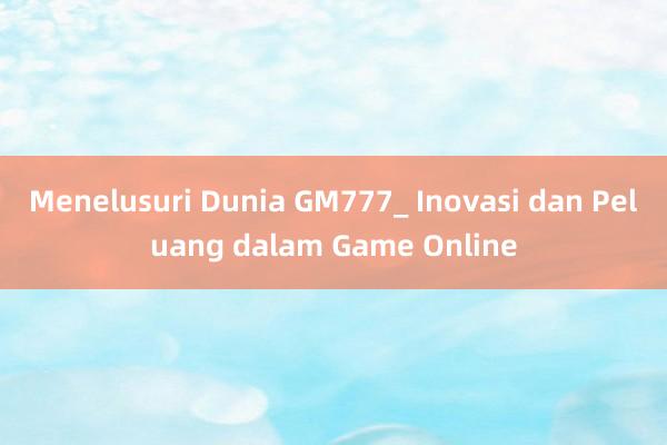 Menelusuri Dunia GM777_ Inovasi dan Peluang dalam Game Online