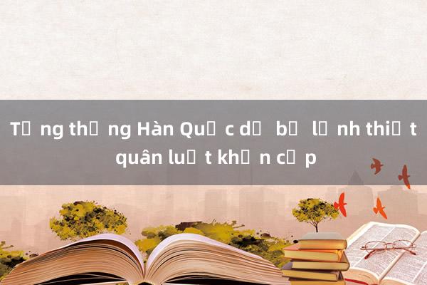 Tổng thống Hàn Quốc dỡ bỏ lệnh thiết quân luật khẩn cấp