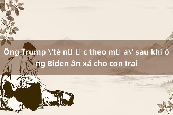 Ông Trump 'té nước theo mưa' sau khi ông Biden ân xá cho con trai