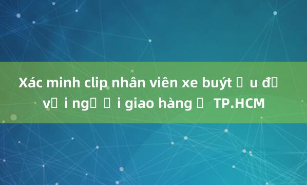 Xác minh clip nhân viên xe buýt ẩu đả với người giao hàng ở TP.HCM