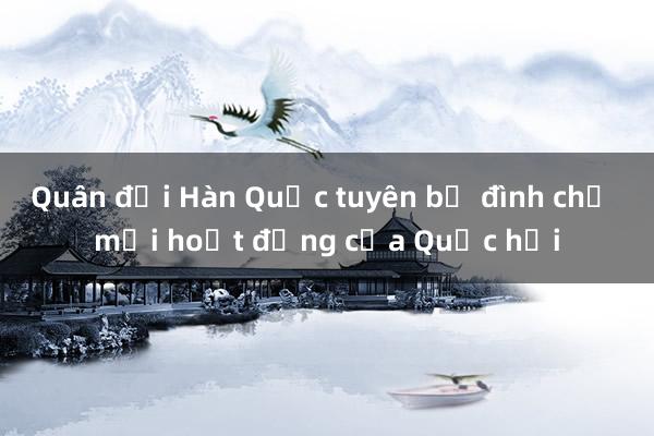 Quân đội Hàn Quốc tuyên bố đình chỉ mọi hoạt động của Quốc hội