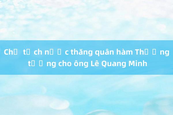 Chủ tịch nước thăng quân hàm Thượng tướng cho ông Lê Quang Minh