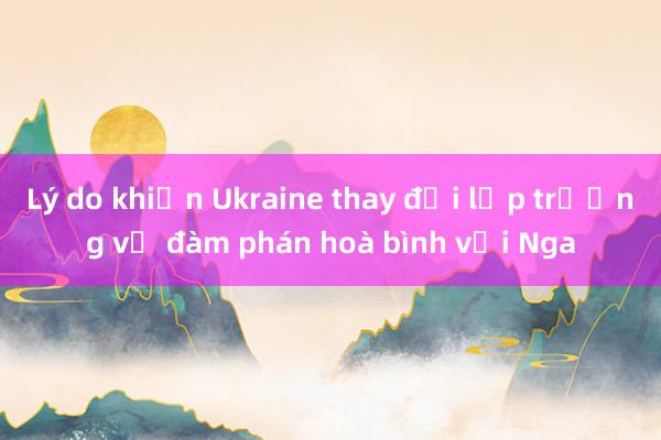 Lý do khiến Ukraine thay đổi lập trường về đàm phán hoà bình với Nga