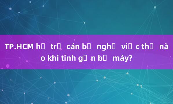 TP.HCM hỗ trợ cán bộ nghỉ việc thế nào khi tinh gọn bộ máy?