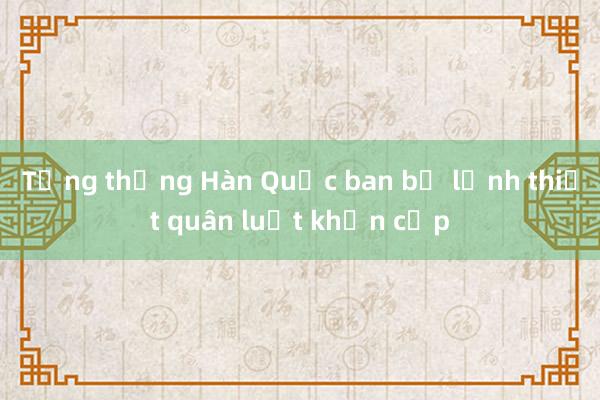 Tổng thống Hàn Quốc ban bố lệnh thiết quân luật khẩn cấp