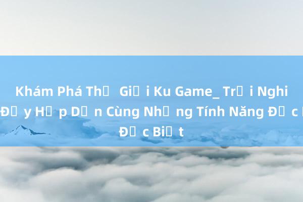 Khám Phá Thế Giới Ku Game_ Trải Nghiệm Đầy Hấp Dẫn Cùng Những Tính Năng Đặc Biệt