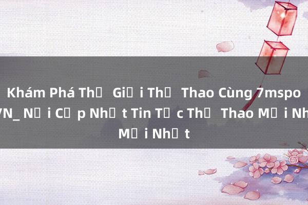 Khám Phá Thế Giới Thể Thao Cùng 7msport VN_ Nơi Cập Nhật Tin Tức Thể Thao Mới Nhất