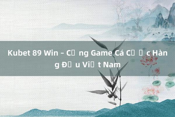 Kubet 89 Win – Cổng Game Cá Cược Hàng Đầu Việt Nam