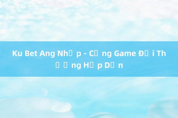 Ku Bet Ang Nhập - Cổng Game Đổi Thưởng Hấp Dẫn