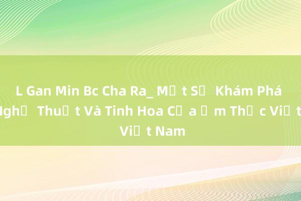 L Gan Min Bc Cha Ra_ Một Sự Khám Phá Về Nghệ Thuật Và Tinh Hoa Của Ẩm Thực Việt Nam