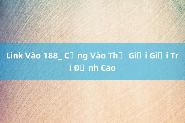 Link Vào 188_ Cổng Vào Thế Giới Giải Trí Đỉnh Cao