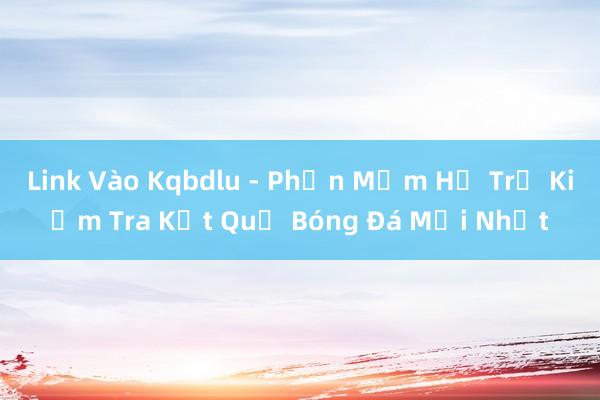 Link Vào Kqbdlu - Phần Mềm Hỗ Trợ Kiểm Tra Kết Quả Bóng Đá Mới Nhất