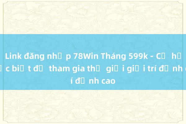 Link đăng nhập 78Win Tháng 599k - Cơ hội đặc biệt để tham gia thế giới giải trí đỉnh cao