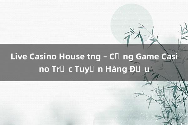 Live Casino House tng – Cổng Game Casino Trực Tuyến Hàng Đầu