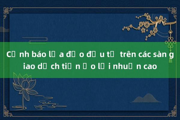 Cảnh báo lừa đảo đầu tư trên các sàn giao dịch tiền ảo lợi nhuận cao