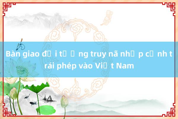 Bàn giao đối tượng truy nã nhập cảnh trái phép vào Việt Nam