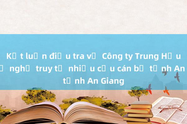 Kết luận điều tra vụ Công ty Trung Hậu 68， đề nghị truy tố nhiều cựu cán bộ tỉnh An Giang