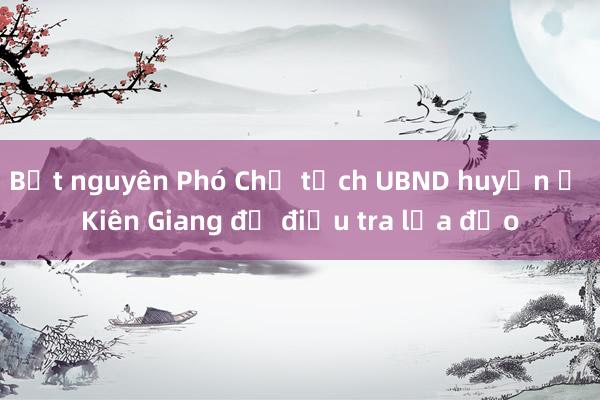 Bắt nguyên Phó Chủ tịch UBND huyện ở Kiên Giang để điều tra lừa đảo