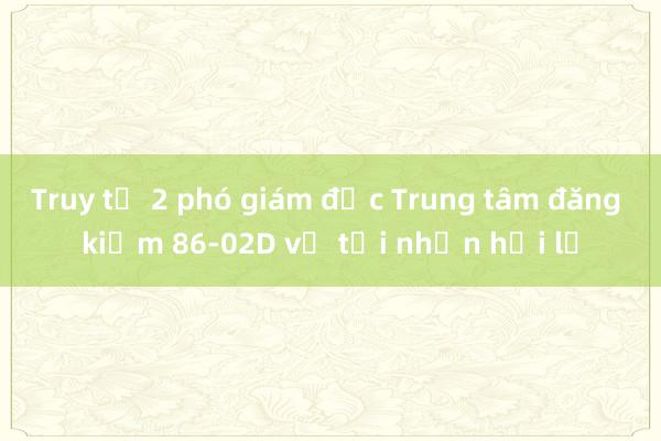 Truy tố 2 phó giám đốc Trung tâm đăng kiểm 86-02D về tội nhận hối lộ