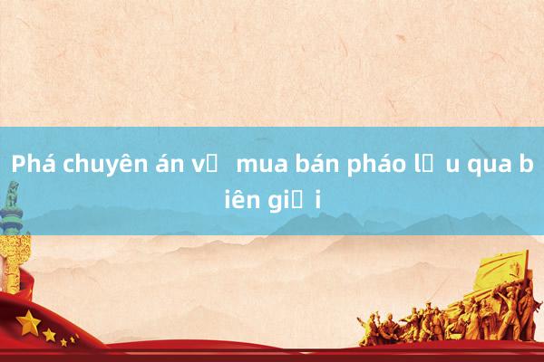 Phá chuyên án về mua bán pháo lậu qua biên giới