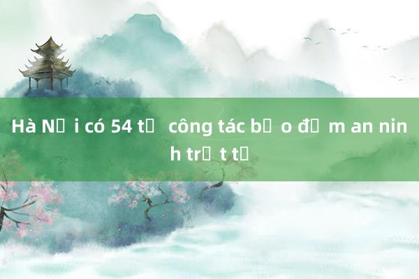 Hà Nội có 54 tổ công tác bảo đảm an ninh trật tự