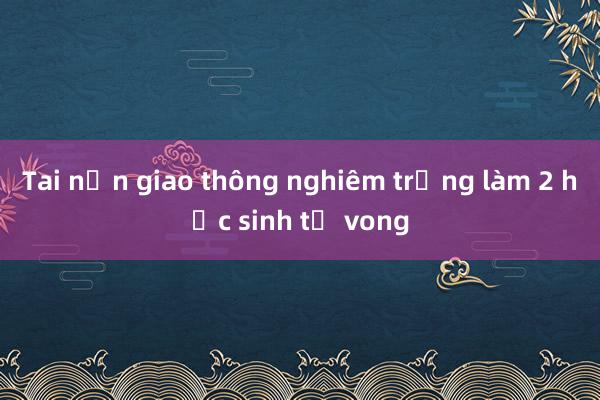 Tai nạn giao thông nghiêm trọng làm 2 học sinh tử vong