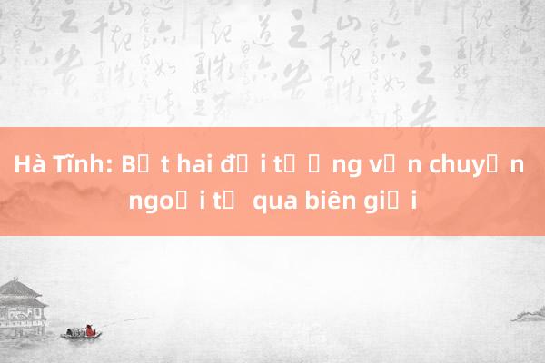 Hà Tĩnh: Bắt hai đối tượng vận chuyển ngoại tệ qua biên giới