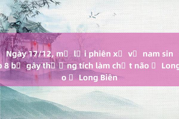 Ngày 17/12， mở lại phiên xử vụ nam sinh lớp 8 bị gây thương tích làm chết não ở Long Biên