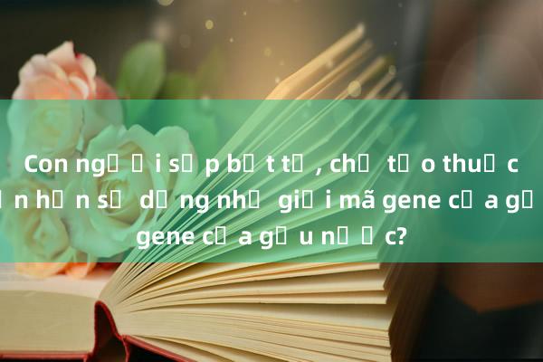 Con người sắp bất tử， chế tạo thuốc không cần hạn sử dụng nhờ giải mã gene của gấu nước?