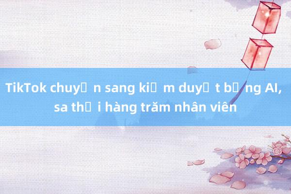 TikTok chuyển sang kiểm duyệt bằng AI， sa thải hàng trăm nhân viên