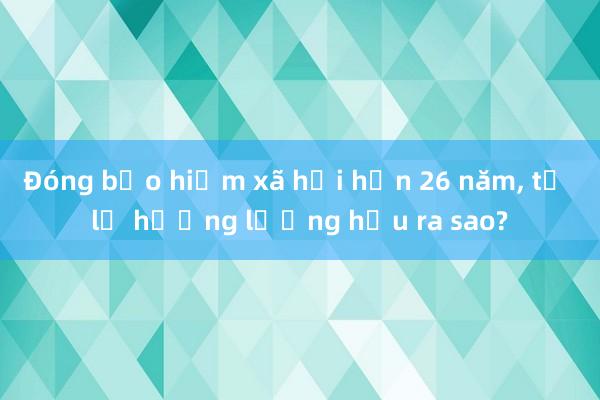 Đóng bảo hiểm xã hội hơn 26 năm， tỷ lệ hưởng lương hưu ra sao?