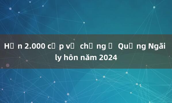 Hơn 2.000 cặp vợ chồng ở Quảng Ngãi ly hôn năm 2024