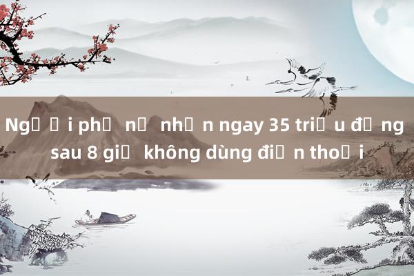 Người phụ nữ nhận ngay 35 triệu đồng sau 8 giờ không dùng điện thoại