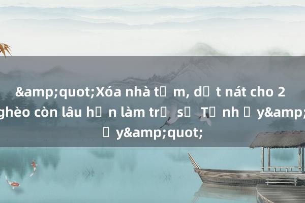 &quot;Xóa nhà tạm， dột nát cho 2 hộ nghèo còn lâu hơn làm trụ sở Tỉnh ủy&quot;