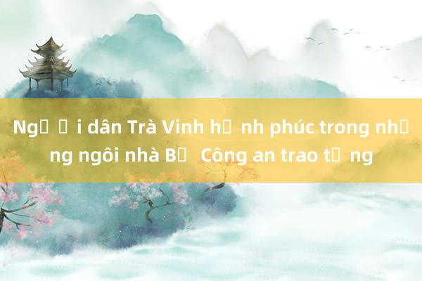 Người dân Trà Vinh hạnh phúc trong những ngôi nhà Bộ Công an trao tặng