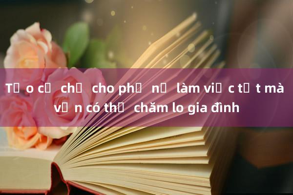 Tạo cơ chế cho phụ nữ làm việc tốt mà vẫn có thể chăm lo gia đình