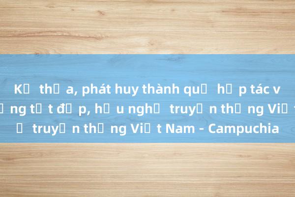 Kế thừa， phát huy thành quả hợp tác và quan hệ láng giềng tốt đẹp， hữu nghị truyền thống Việt Nam - Campuchia