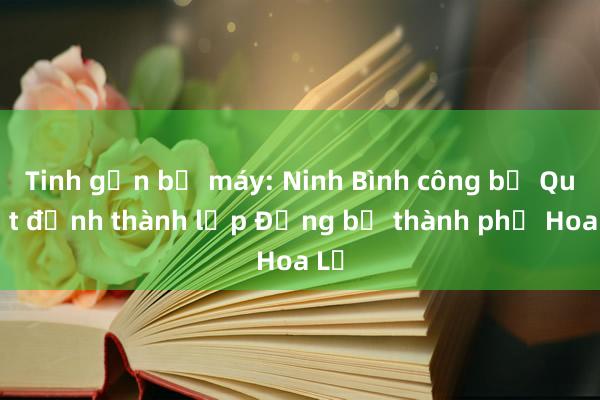 Tinh gọn bộ máy: Ninh Bình công bố Quyết định thành lập Đảng bộ thành phố Hoa Lư