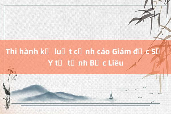 Thi hành kỷ luật cảnh cáo Giám đốc Sở Y tế tỉnh Bạc Liêu