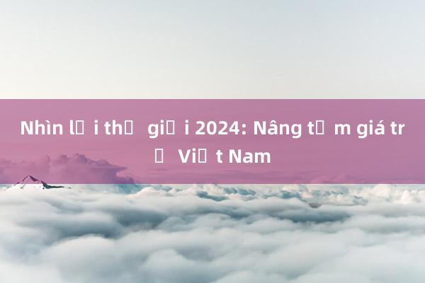 Nhìn lại thế giới 2024: Nâng tầm giá trị Việt Nam