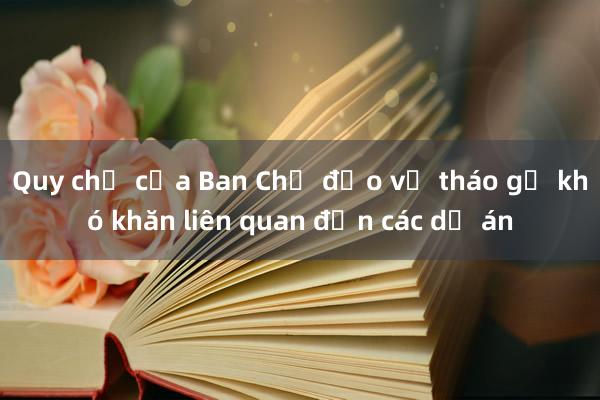 Quy chế của Ban Chỉ đạo về tháo gỡ khó khăn liên quan đến các dự án