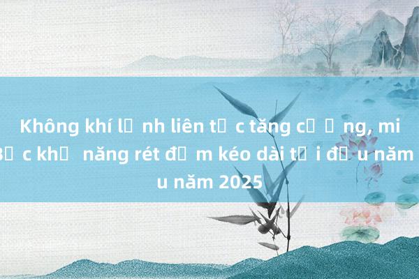 Không khí lạnh liên tục tăng cường， miền Bắc khả năng rét đậm kéo dài tới đầu năm 2025