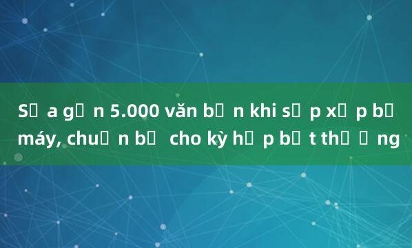 Sửa gần 5.000 văn bản khi sắp xếp bộ máy， chuẩn bị cho kỳ họp bất thường