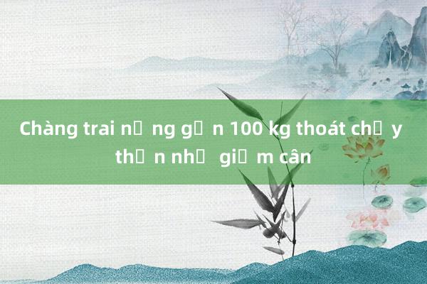 Chàng trai nặng gần 100 kg thoát chạy thận nhờ giảm cân