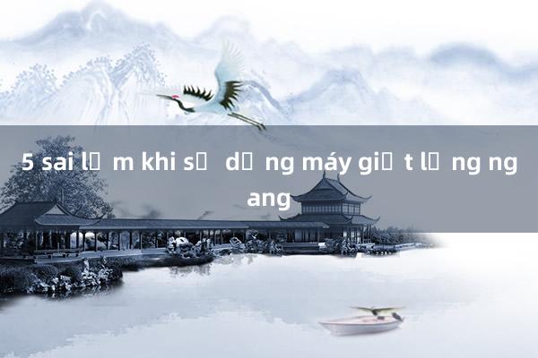 5 sai lầm khi sử dụng máy giặt lồng ngang