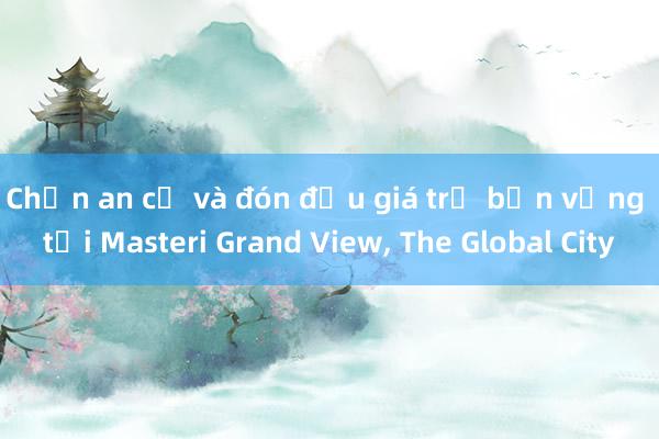 Chọn an cư và đón đầu giá trị bền vững tại Masteri Grand View， The Global City