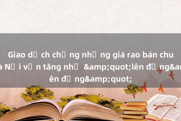 Giao dịch chững nhưng giá rao bán chung cư Hà Nội vẫn tăng như &quot;lên đồng&quot;