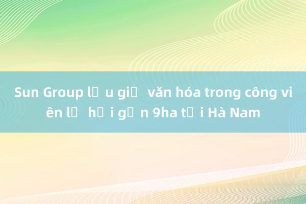 Sun Group lưu giữ văn hóa trong công viên lễ hội gần 9ha tại Hà Nam